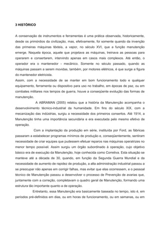 3 HISTÓRICO
A conservação de instrumentos e ferramentas é uma prática observada, historicamente,
desde os primórdios da civilização, mas, efetivamente, foi somente quando da invenção
das primeiras máquinas têxteis, a vapor, no século XVI, que a função manutenção
emerge. Naquela época, aquele que projetava as máquinas, treinava as pessoas para
operarem e consertarem, intervindo apenas em casos mais complexos. Até então, o
operador era o mantenedor - mecânico. Somente no século passado, quando as
máquinas passam a serem movidas, também, por motores elétricos, é que surge a figura
do mantenedor eletricista.
Assim, com a necessidade de se manter em bom funcionamento todo e qualquer
equipamento, ferramenta ou dispositivo para uso no trabalho, em épocas de paz, ou em
combates militares nos tempos de guerra, houve a conseqüente evolução das formas de
manutenção.
A ABRAMAN (2005) relatou que a história da Manutenção acompanha o
desenvolvimento técnico-industrial da humanidade. Em fins do século XIX, com a
mecanização das indústrias, surgiu a necessidade dos primeiros consertos. Até 1914, a
Manutenção tinha uma importância secundária e era executada pelo mesmo efetivo de
operação.
Com a implantação da produção em série, instituída por Ford, as fábricas
passaram a estabelecer programas mínimos de produção e, conseqüentemente, sentiram
necessidade de criar equipes que pudessem efetuar reparos nas máquinas operatrizes no
menor tempo possível. Assim surgiu um órgão subordinado à operação, cujo objetivo
básico era de execução da Manutenção, hoje conhecida como Corretiva. Esta situação se
manteve até a década de 30, quando, em função da Segunda Guerra Mundial e da
necessidade de aumento de rapidez de produção, a alta administração industrial passou a
se preocupar não apenas em corrigir falhas, mas evitar que elas ocorressem, e o pessoal
técnico de Manutenção passou a desenvolver o processo de Prevenção de avarias que,
juntamente com a correção, completavam o quadro geral de Manutenção, formando uma
estrutura tão importante quanto a de operação.
Entretanto, essa Manutenção era basicamente baseada no tempo, isto é, em
períodos pré-definidos em dias, ou em horas de funcionamento, ou em semanas, ou em
 