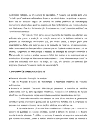 quilômetros rodados, ou em número de operações. A máquina era parada para uma
“revisão geral” onde eram efetuados a limpeza, as substituições, os ajustes e os reparos.
Esse tipo de atividade seguia um conjunto de tarefas (instrução de Manutenção)
normalmente elaboradas a partir da experiência dos mantenedores e/ou recomendações
dos fabricantes. Este tipo de Manutenção ficou conhecido como “preventivo periódico” ou
“preventivo sistemático”.
Por volta de 1950, com o desenvolvimento da indústria para atender aos
esforços pós guerra, a evolução da aviação comercial e da indústria eletrônica, os
gerentes de Manutenção observaram que, em muitos casos, o tempo gasto para
diagnosticar as falhas era maior do que o de execução do reparo e, em conseqüência,
selecionaram equipes de especialistas para compor um órgão de assessoramento que se
chamou “Engenharia de Manutenção” e recebeu os encargos de planejar e controlar a
Manutenção preventiva e analisar causas e feitos das avarias e os organogramas se
subdividiram. Esse tipo de Manutenção ficou conhecido como “Manutenção produtiva” e
ainda era executado com base no tempo, ou seja, em períodos pré-definidos por
programa (chamado “programa mestre de Manutenção”).
4. INFORMAÇÕES MERCADOLÓGICAS
▪ Ramo de atividade: Prestação de serviços.
▪ Tipo de Negócio: Serviços de manutenção e reparação mecânica de veículos
automotores.
▪ Produtos e Serviços Ofertados: Manutenção preventiva e corretiva de veículos
automotores, com ou sem reparações mecânicas, reparações em sistemas de injeção
eletrônica, etc. Comércio de peças automotivas associadas à prestação de serviço.
O mercado consumidor dos serviços de uma oficina mecânica é geralmente
constituído pelos proprietários particulares de automóveis, frotistas, isto é, empresas ou
pessoas que possuem diversos carros, órgãos públicos, seguradoras, etc.
A demanda de uma oficina mecânica baseia-se na confiança que o consumidor
adquire na qualidade do serviço prestado. Manter a carteira de clientes é o desafio
constante desta atividade. O público consumidor é bastante abrangente e caracterizado
por homens e mulheres, jovens e idosos, empresas que possuem frotas de veículos e
 