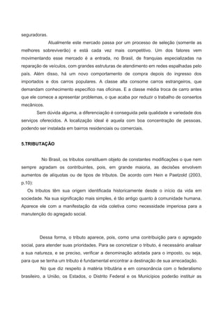 seguradoras.
Atualmente este mercado passa por um processo de seleção (somente as
melhores sobreviverão) e está cada vez mais competitivo. Um dos fatores vem
movimentando esse mercado é a entrada, no Brasil, de franquias especializadas na
reparação de veículos, com grandes estruturas de atendimento em redes espalhadas pelo
país. Além disso, há um novo comportamento de compra depois do ingresso dos
importados e dos carros populares. A classe alta consome carros estrangeiros, que
demandam conhecimento específico nas oficinas. E a classe média troca de carro antes
que ele comece a apresentar problemas, o que acaba por reduzir o trabalho de consertos
mecânicos.
Sem dúvida alguma, a diferenciação é conseguida pela qualidade e variedade dos
serviços oferecidos. A localização ideal é aquela com boa concentração de pessoas,
podendo ser instalada em bairros residenciais ou comerciais.
5.TRIBUTAÇÃO
No Brasil, os tributos constituem objeto de constantes modificações o que nem
sempre agradam os contribuintes, pois, em grande maioria, as decisões envolvem
aumentos de alíquotas ou de tipos de tributos. De acordo com Hein e Paetzold (2003,
p.10):
Os tributos têm sua origem identificada historicamente desde o início da vida em
sociedade. Na sua significação mais simples, é tão antigo quanto à comunidade humana.
Aparece ele com a manifestação da vida coletiva como necessidade imperiosa para a
manutenção do agregado social.
Dessa forma, o tributo aparece, pois, como uma contribuição para o agregado
social, para atender suas prioridades. Para se concretizar o tributo, é necessário analisar
a sua natureza, e se preciso, verificar a denominação adotada para o imposto, ou seja,
para que se tenha um tributo é fundamental encontrar a destinação de sua arrecadação.
No que diz respeito à matéria tributária e em consonância com o federalismo
brasileiro, a União, os Estados, o Distrito Federal e os Municípios poderão instituir as
 