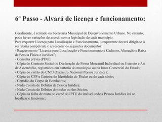 6º Passo - Alvará de licença e funcionamento:
Geralmente, é retirado na Secretaria Municipal de Desenvolvimento Urbano. No entanto,
pode haver variações de acordo com a legislação de cada município.
Para requerer Licença para Localização e Funcionamento, o requerente deverá dirigir-se à
secretaria competente e apresentar os seguintes documentos:
- Requerimento “Licença para Localização e Funcionamento e Cadastro, Alteração e Baixa
de Pessoa Física e Jurídica”;
- Consulta prévia (PDU);
- Cópia do Contrato Social ou Declaração de Firma Mercantil Individual ou Estatuto e Ata
de Assembléia, registrados em cartório do município ou na Junta Comercial do Estado;
- Cópia do cartão do CNPJ (Cadastro Nacional Pessoa Jurídica);
- Cópia do CPF e Carteira de Identidade do Titular ou de cada sócio;
- Certidão do Corpo de Bombeiros;
- Nada Consta de Débitos da Pessoa Jurídica;
- Nada Consta de Débitos do titular ou dos Sócios;
- Cópia da folha de rosto do carnê do IPTU do imóvel onde a Pessoa Jurídica irá se
localizar e funcionar;
 