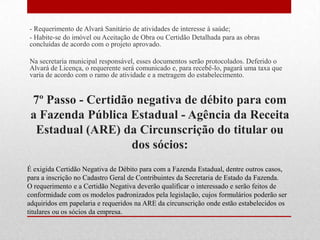 - Requerimento de Alvará Sanitário de atividades de interesse à saúde;
- Habite-se do imóvel ou Aceitação de Obra ou Certidão Detalhada para as obras
concluídas de acordo com o projeto aprovado.

Na secretaria municipal responsável, esses documentos serão protocolados. Deferido o
Alvará de Licença, o requerente será comunicado e, para recebê-lo, pagará uma taxa que
varia de acordo com o ramo de atividade e a metragem do estabelecimento.


 7º Passo - Certidão negativa de débito para com
 a Fazenda Pública Estadual - Agência da Receita
  Estadual (ARE) da Circunscrição do titular ou
                    dos sócios:
É exigida Certidão Negativa de Débito para com a Fazenda Estadual, dentre outros casos,
para a inscrição no Cadastro Geral de Contribuintes da Secretaria de Estado da Fazenda.
O requerimento e a Certidão Negativa deverão qualificar o interessado e serão feitos de
conformidade com os modelos padronizados pela legislação, cujos formulários poderão ser
adquiridos em papelaria e requeridos na ARE da circunscrição onde estão estabelecidos os
titulares ou os sócios da empresa.
 