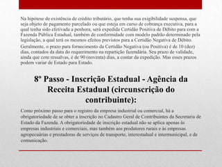 Na hipótese de existência de crédito tributário, que tenha sua exigibilidade suspensa, que
seja objeto de pagamento parcelado ou que esteja em curso de cobrança executiva, para a
qual tenha sido efetivada a penhora, será expedida Certidão Positiva de Débito para com a
Fazenda Pública Estadual, também de conformidade com modelo padrão determinado pela
legislação, a qual terá os mesmos efeitos previstos para a Certidão Negativa de Débito.
Geralmente, o prazo para fornecimento da Certidão Negativa (ou Positiva) é de 10 (dez)
dias, contados da data do requerimento na repartição fazendária. Seu prazo de validade,
ainda que com ressalvas, é de 90 (noventa) dias, a contar da expedição. Mas esses prazos
podem variar de Estado para Estado.


      8º Passo - Inscrição Estadual - Agência da
          Receita Estadual (circunscrição do
                     contribuinte):
Como próximo passo para o registro da empresa industrial ou comercial, há a
obrigatoriedade de se obter a inscrição no Cadastro Geral de Contribuintes da Secretaria de
Estado da Fazenda. A obrigatoriedade de inscrição estadual não se aplica apenas às
empresas industriais e comerciais, mas também aos produtores rurais e às empresas
agropecuárias e prestadoras de serviços de transporte, interestadual e intermunicipal, e de
comunicação.
 