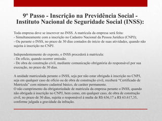 9º Passo - Inscrição na Previdência Social -
 Instituto Nacional de Seguridade Social (INSS):
Toda empresa deve se inscrever no INSS. A matrícula da empresa será feita:
- Simultaneamente com a inscrição no Cadastro Nacional da Pessoa Jurídica (CNPJ);
- Ou perante o INSS, no prazo de 30 dias contados do início de suas atividades, quando não
sujeita à inscrição no CNPJ.

Independentemente do exposto, o INSS procederá à matrícula:
- De ofício, quando ocorrer omissão.
- De obra de construção civil, mediante comunicação obrigatória do responsável por sua
execução, no prazo de 30 dias.

A unidade matriculada perante o INSS, seja por não estar obrigada à inscrição no CNPJ,
seja em qualquer caso de ofício ou de obra de construção civil, receberá “Certificado de
Matrícula” com número cadastral básico, de caráter permanente.
O não cumprimento da obrigatoriedade de matrícula da empresa perante o INSS, quando
não obrigada à inscrição no CNPJ, bem como, em qualquer caso, de obra de construção
civil, no prazo de 30 dias, sujeita o responsável à multa de R$ 636,17 a R$ 63.617,35,
conforme julgada a gravidade da infração.
 