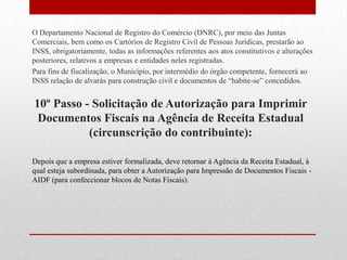 O Departamento Nacional de Registro do Comércio (DNRC), por meio das Juntas
Comerciais, bem como os Cartórios de Registro Civil de Pessoas Jurídicas, prestarão ao
INSS, obrigatoriamente, todas as informações referentes aos atos constitutivos e alterações
posteriores, relativos a empresas e entidades neles registradas.
Para fins de fiscalização, o Município, por intermédio do órgão competente, fornecerá ao
INSS relação de alvarás para construção civil e documentos de “habite-se” concedidos.


10º Passo - Solicitação de Autorização para Imprimir
 Documentos Fiscais na Agência de Receita Estadual
           (circunscrição do contribuinte):

Depois que a empresa estiver formalizada, deve retornar à Agência da Receita Estadual, à
qual esteja subordinada, para obter a Autorização para Impressão de Documentos Fiscais -
AIDF (para confeccionar blocos de Notas Fiscais).
 