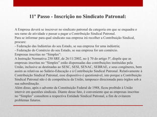 11º Passo - Inscrição no Sindicato Patronal:

A Empresa deverá se inscrever no sindicato patronal da categoria em que se enquadra o
seu ramo de atividade e passar a pagar a Contribuição Sindical Patronal.
Para se informar para qual sindicato sua empresa irá recolher a Contribuição Sindical,
procure:
- Federação das Indústrias do seu Estado, se sua empresa for uma indústria;
- Federação do Comércio do seu Estado, se sua empresa for um comércio.
Empresas inscritas no “Simples”:
A Instrução Normativa 250 SRF, de 26/11/2002, no § 70 do artigo 5º, dispõe que as
empresas inscritas no “Simples” estão dispensadas das contribuições instituídas pela
União, inclusive as destinadas ao SESC, SESI, SENAC, SEBRAE, e seus congêneres, bem
assim as relativas ao Salário-Educação e à Contribuição Sindical Patronal. Relativamente à
Contribuição Sindical Patronal, esse dispositivo é questionável, isto porque a Contribuição
Sindical Patronal não é de competência da União, tampouco direcionada para órgãos sob a
sua subordinação.
Além disso, após o advento da Constituição Federal de 1988, ficou proibido à União
intervir em questões sindicais. Diante desse fato, é conveniente que as empresas inscritas
no “Simples” consultem a respectiva Entidade Sindical Patronal, a fim de evitarem
problemas futuros.
 