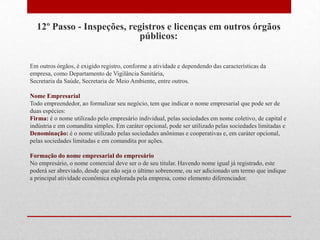 12º Passo - Inspeções, registros e licenças em outros órgãos
                           públicos:

Em outros órgãos, é exigido registro, conforme a atividade e dependendo das características da
empresa, como Departamento de Vigilância Sanitária,
Secretaria da Saúde, Secretaria de Meio Ambiente, entre outros.

Nome Empresarial
Todo empreendedor, ao formalizar seu negócio, tem que indicar o nome empresarial que pode ser de
duas espécies:
Firma: é o nome utilizado pelo empresário individual, pelas sociedades em nome coletivo, de capital e
indústria e em comandita simples. Em caráter opcional, pode ser utilizado pelas sociedades limitadas e
Denominação: é o nome utilizado pelas sociedades anônimas e cooperativas e, em caráter opcional,
pelas sociedades limitadas e em comandita por ações.

Formação do nome empresarial do empresário
No empresário, o nome comercial deve ser o de seu titular. Havendo nome igual já registrado, este
poderá ser abreviado, desde que não seja o último sobrenome, ou ser adicionado um termo que indique
a principal atividade econômica explorada pela empresa, como elemento diferenciador.
 