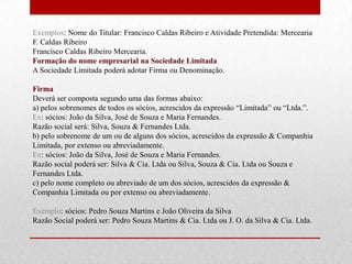 Exemplos: Nome do Titular: Francisco Caldas Ribeiro e Atividade Pretendida: Mercearia
F. Caldas Ribeiro
Francisco Caldas Ribeiro Mercearia.
Formação do nome empresarial na Sociedade Limitada
A Sociedade Limitada poderá adotar Firma ou Denominação.

Firma
Deverá ser composta segundo uma das formas abaixo:
a) pelos sobrenomes de todos os sócios, acrescidos da expressão “Limitada” ou “Ltda.”.
Ex: sócios: João da Silva, José de Souza e Maria Fernandes.
Razão social será: Silva, Souza & Fernandes Ltda.
b) pelo sobrenome de um ou de alguns dos sócios, acrescidos da expressão & Companhia
Limitada, por extenso ou abreviadamente.
Ex: sócios: João da Silva, José de Souza e Maria Fernandes.
Razão social poderá ser: Silva & Cia. Ltda ou Silva, Souza & Cia. Ltda ou Souza e
Fernandes Ltda.
c) pelo nome completo ou abreviado de um dos sócios, acrescidos da expressão &
Companhia Limitada ou por extenso ou abreviadamente.

Exemplo: sócios: Pedro Souza Martins e João Oliveira da Silva
Razão Social poderá ser: Pedro Souza Martins & Cia. Ltda ou J. O. da Silva & Cia. Ltda.
 