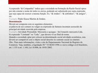 A expressão “& Companhia” indica que a sociedade na formação da Razão Social optou
por não constar o nome de todos os sócios, podendo ser substituído por outra expressão
que seja capaz de exercer a mesma função. Ex. “& irmãos”, “& sobrinhos”, “& amigos”,
etc.
Exemplo: Pedro Souza Martins & Irmãos.
Denominação
Deverá ser composta com os seguintes elementos:
a) palavra de uso comum ou vulgar ou expressão de fantasia incomum acrescido da
principal atividade exercida pela empresa.
Exemplo: Atividade Pretendida: Mercearia e açougue - Sol Amarelo mercearia Ltda.
b) expressão “Limitada” ou “Ltda.”, que devera vir ao final do nome.
Quando a sociedade optar por colocar na denominação social atividade econômica, esta
deverá ser compatível com o objeto social descrito no contrato social ou estatuto.
Obs.: Para mais informações, visite o site do Departamento Nacional de Registro do
Comércio. Veja, também, a legislação IN º 53 06/03/1996 e o novo código civil brasileiro,
art. 1.155 à art. 1.168, Lei 10.406, de 10/01/2002.
 