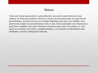 Síntese
Nesta aula, foram apresentados os procedimentos necessários para abertura de uma
empresa, de forma que podemos observar o excesso de burocracia para execução de tais
procedimentos, portanto procure um Contador habilitado para fazer esse trabalho. Esse
profissional cumpre tais procedimentos todos os dias. Está acostumado com a burocracia e
pode fazer o trabalho com maior eficiência em prazos mais curtos. No entanto, se você
quiser se aventurar, este roteiro o ajudará bastante e, se necessitar de informações mais
detalhadas, consulte a bibliografia indicada.
 