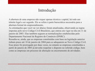 Introdução

A abertura de uma empresa não requer apenas técnica e capital, há todo um
trâmite legal a ser seguido. Ele se refere à parte burocrática necessária para a
abertura formal do empreendimento.
As orientações que você vai ver abaixo foram atualizadas, observando as regras
impostas pelo novo Código Civil Brasileiro, que entrou em vigor no dia em 11 de
janeiro de 2003. Elas também seguem as normalizações estabelecidas pelo
Departamento Nacional de Registro do Comércio (DNRC).
Ressalta-se, ainda, que as empresas constituídas com base na legislação anterior
tinham prazo até 10 de janeiro de 2004 para se adequarem ao Novo Código Civil.
Esse prazo foi prorrogado por duas vezes, no entanto as empresas constituídas a
partir de janeiro de 2003 já deverão respeitar o disposto no referido código, bem
como as empresas em processo de alteração ou encerramento de atividades.
 