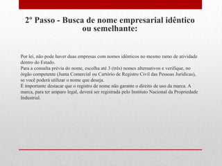 2º Passo - Busca de nome empresarial idêntico
                  ou semelhante:


Por lei, não pode haver duas empresas com nomes idênticos no mesmo ramo de atividade
dentro do Estado.
Para a consulta prévia do nome, escolha até 3 (três) nomes alternativos e verifique, no
órgão competente (Junta Comercial ou Cartório de Registro Civil das Pessoas Jurídicas),
se você poderá utilizar o nome que deseja.
É importante destacar que o registro de nome não garante o direito de uso da marca. A
marca, para ter amparo legal, deverá ser registrada pelo Instituto Nacional da Propriedade
Industrial.
 