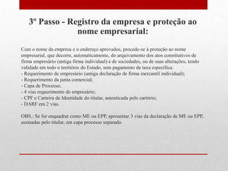 3º Passo - Registro da empresa e proteção ao
                nome empresarial:
Com o nome da empresa e o endereço aprovados, procede-se à proteção ao nome
empresarial, que decorre, automaticamente, do arquivamento dos atos constitutivos de
firma empresário (antiga firma individual) e de sociedades, ou de suas alterações, tendo
validade em todo o território do Estado, sem pagamento de taxa específica.
- Requerimento de empresário (antiga declaração de firma mercantil individual);
- Requerimento da junta comercial;
- Capa de Processo;
- 4 vias requerimento de empresário;
- CPF e Carteira de Identidade do titular, autenticada pelo cartório;
- DARF em 2 vias.

OBS.: Se for enquadrar como ME ou EPP, apresentar 3 vias da declaração de ME ou EPP,
assinadas pelo titular, em capa processo separado.
 