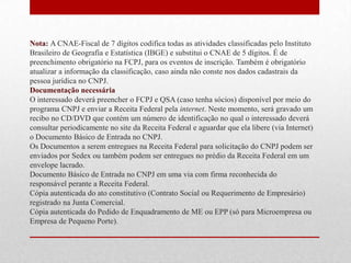 Nota: A CNAE-Fiscal de 7 dígitos codifica todas as atividades classificadas pelo Instituto
Brasileiro de Geografia e Estatística (IBGE) e substitui o CNAE de 5 dígitos. É de
preenchimento obrigatório na FCPJ, para os eventos de inscrição. Também é obrigatório
atualizar a informação da classificação, caso ainda não conste nos dados cadastrais da
pessoa jurídica no CNPJ.
Documentação necessária
O interessado deverá preencher o FCPJ e QSA (caso tenha sócios) disponível por meio do
programa CNPJ e enviar a Receita Federal pela internet. Neste momento, será gravado um
recibo no CD/DVD que contém um número de identificação no qual o interessado deverá
consultar periodicamente no site da Receita Federal e aguardar que ela libere (via Internet)
o Documento Básico de Entrada no CNPJ.
Os Documentos a serem entregues na Receita Federal para solicitação do CNPJ podem ser
enviados por Sedex ou também podem ser entregues no prédio da Receita Federal em um
envelope lacrado.
Documento Básico de Entrada no CNPJ em uma via com firma reconhecida do
responsável perante a Receita Federal.
Cópia autenticada do ato constitutivo (Contrato Social ou Requerimento de Empresário)
registrado na Junta Comercial.
Cópia autenticada do Pedido de Enquadramento de ME ou EPP (só para Microempresa ou
Empresa de Pequeno Porte).
 