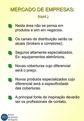 MERCADO DE EMPRESAS:
(cont.)
Nesta área não se pensa em
produtos e sim em negócios.
Os canais de distribuição serão os
atuais (brokers e corretores).
Seguros altamente especializados.
Ex: equipamentos eletrônicos.
Novas coberturas cujo diferencial
será o preço.

Novos produtos especializados cujo
diferencial será a especificidade
das coberturas.
A principal fonte de inspiração deverão
ser os profissionais de contato.

 