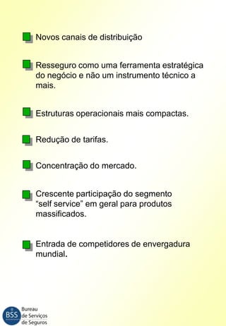 Novos canais de distribuição
Resseguro como uma ferramenta estratégica
do negócio e não um instrumento técnico a
mais.
Estruturas operacionais mais compactas.
Redução de tarifas.
Concentração do mercado.
Crescente participação do segmento
“self service” em geral para produtos
massificados.

Entrada de competidores de envergadura
mundial.

 