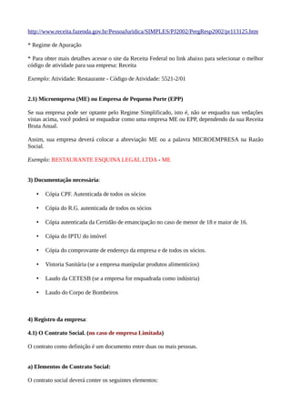 http://www.receita.fazenda.gov.br/PessoaJuridica/SIMPLES/PJ2002/PergResp2002/pr113125.htm
* Regime de Apuração
* Para obter mais detalhes acesse o site da Receita Federal no link abaixo para selecionar o melhor
código de atividade para sua empresa: Receita
Exemplo: Atividade: Restaurante - Código de Atividade: 5521-2/01
2.1) Microempresa (ME) ou Empresa de Pequeno Porte (EPP)
Se sua empresa pode ser optante pelo Regime Simplificado, isto é, não se enquadra nas vedações
vistas acima, você poderá se enquadrar como uma empresa ME ou EPP, dependendo da sua Receita
Bruta Anual.
Assim, sua empresa deverá colocar a abreviação ME ou a palavra MICROEMPRESA na Razão
Social.
Exemplo: RESTAURANTE ESQUINA LEGAL LTDA - ME
3) Documentação necessária:
• Cópia CPF. Autenticada de todos os sócios
• Cópia do R.G. autenticada de todos os sócios
• Cópia autenticada da Certidão de emancipação no caso de menor de 18 e maior de 16.
• Cópia do IPTU do imóvel
• Cópia do comprovante de endereço da empresa e de todos os sócios.
• Vistoria Sanitária (se a empresa manipular produtos alimentícios)
• Laudo da CETESB (se a empresa for enquadrada como indústria)
• Laudo do Corpo de Bombeiros
4) Registro da empresa:
4.1) O Contrato Social. (no caso de empresa Limitada)
O contrato como definição é um documento entre duas ou mais pessoas.
a) Elementos do Contrato Social:
O contrato social deverá conter os seguintes elementos:
 