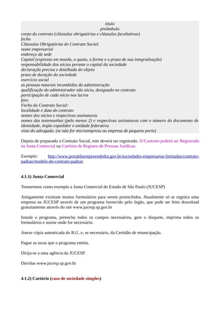 título
preâmbulo
corpo do contrato (cláusulas obrigatórias e cláusulas facultativas)
fecho
Cláusulas Obrigatórias do Contrato Social:
nome empresarial
endereço da sede
Capital (expresso em moeda, a quota, a forma e o prazo de sua integralização)
responsabilidade dos sócios perante o capital da sociedade
declaração precisa e detalhada do objeto
prazo de duração da sociedade
exercício social
as pessoas naturais incumbidas da administração
qualificação do administrador não sócio, designado no contrato
participação de cada sócio nos lucros
foro
Fecho do Contrato Social:
localidade e data do contrato
nomes dos sócios e respectivas assinaturas
nomes das testemunhas (pelo menos 2) e respectivas assinaturas com o número do documento de
identidade, órgão expedidor e unidade federativa
visto do advogado. (se não for microempresa ou empresa de pequeno porte)
Depois de preparado o Contrato Social, este deverá ser registrado. O Contrato poderá ser Registrado
na Junta Comercial ou Cartório de Registro de Pessoas Jurídicas.
Exemplo: http://www.portaldoempreendedor.gov.br/sociedades-empresarias-limitadas/contrato-
padrao/modelo-do-contrato-padrao
4.1.1) Junta Comercial
Tomaremos como exemplo a Junta Comercial do Estado de São Paulo (JUCESP)
Antigamente existiam muitos formulários para serem preenchidos. Atualmente só se registra uma
empresa na JUCESP através de um programa fornecido pelo órgão, que pode ser feito download
gratuitamente através do site www.jucesp.sp.gov.br
Instale o programa, preencha todos os campos necessários, gere o disquete, imprima todos os
formulários e assine onde for necessário.
Anexe cópia autenticada do R.G. e, se necessário, da Certidão de emancipação.
Pague as taxas que o programa emitiu.
Dirija-se a uma agência da JUCESP.
Dúvidas www.jucesp.sp.gov.br
4.1.2) Cartório (caso de sociedade simples)
 