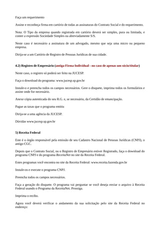 Faça um requerimento
Assine e reconheça firma em cartório de todas as assinaturas do Contrato Social e do requerimento.
Nota: O Tipo da empresa quando registrada em cartório deverá ser simples, pura ou limitada, e
conter a expressão Sociedade Simples ou abreviadamente S/S.
Neste caso é necessário a assinatura de um advogado, mesmo que seja uma micro ou pequeno
empresa.
Dirija-se a um Cartório de Registro de Pessoas Jurídicas de sua cidade.
4.2) Registro de Empresário (antiga Firma Individual - no caso de apenas um sócio/titular)
Neste caso, o registro só poderá ser feito na JUCESP.
Faça o download do programa: www.jucesp.sp.gov.br
Instale-o e preencha todos os campos necessários. Gere o disquete, imprima todos os formulários e
assine onde for necessário.
Anexe cópia autenticada do seu R.G. e, se necessário, da Certidão de emancipação.
Pague as taxas que o programa emitiu
Dirija-se a uma agência da JUCESP.
Dúvidas www.jucesp.sp.gov.br
5) Receita Federal
Este é o órgão responsável pela emissão de seu Cadastro Nacional de Pessoas Jurídicas (CNPJ), o
antigo CGC.
Depois que o Contrato Social, ou o Registro de Empresário estiver Registrado, faça o download do
programa CNPJ e do programa ReceitaNet no site da Receita Federal.
Estes programas você encontra no site da Receita Federal: www.receita.fazenda.gov.br
Instale-os e execute o programa CNPJ.
Preencha todos os campos necessários.
Faça a geração do disquete. O programa vai perguntar se você deseja enviar o arquivo à Receita
Federal usando o Programa da ReceitaNet. Prossiga.
Imprima o recibo.
Agora você deverá verificar o andamento da sua solicitação pelo site da Receita Federal no
endereço:
 