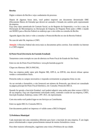 Receita
Digite o número do Recibo e veja o andamento do processo.
Depois de algumas horas úteis, você poderá imprimir um documento denominado DBE
(Documento Básico de Entrada) que deverá ser assinado e firmado em cartório pelo representante
da empresa.
Faça uma cópia autenticada do Contrato Social, ou do Registro do Empresário, e se for o caso, da
Declaração de Microempresa ou Declaração de Empresa de Pequeno Porte junte o DBE e mande
um SEDEX para a Receita Federal no endereço que o site exibiu na consulta do Recibo.
Aguarde alguns dias úteis e volte a consultar o Protocolo/Recibo no site da Receita Federal.
No caso de tudo Ok, imprima o CNPJ.
Atenção: A Receita Federal não envia mais os documentos pelos correios. Este emitido via Internet
é o CNPJ original.
6) Posto Fiscal (Secretaria da Fazenda Estadual)
Tomaremos como exemplo no caso de abertura no Posto Fiscal do Estado de São Paulo.
Entre no site do Posto Fiscal Eletrônico: www.pfe.fazenda.sp.gov.br
Clique em Abertura: DECA INICIAL.
Para sua empresa poder optar pelo Regime ME, EPP-A, ou EPP-B, esta deverá efetuar apenas
vendas a consumidores finais.
Preencha todos os campos necessários e responda corretamente as perguntas feitas no site.
Ao ser enviado o formulário, o site fornecerá um número de Protocolo, que deverá ser consultado
na página principal do Posto Fiscal Eletrônico, em: Consulta: Protocolo DECA.
Quando for gerada a Inscrição Estadual, você poderá adquirir uma senha para obter acesso à DECA
de sua empresa. Faça um requerimento solicitando senha, contendo o nome de sua empresa, CNPJ,
Inscrição Estadual, Endereço, nome, CPF e R.G. do representante.
Com esta senha você poderá logar-se em Serviços ao Contribuinte.
Entre na opção DECA e Consulta DECA.
Este documento poderá ser impresso e é valido como a DECA Original.
7) Prefeitura Municipal
Cada município tem uma sistemática diferente para fazer a inscrição de uma empresa. É um órgão
pouco informatizado e requer preenchimento manual de muitos formulários e taxas.
Para obter maiores informações, sugerimos uma visita à Prefeitura de sua cidade.
 