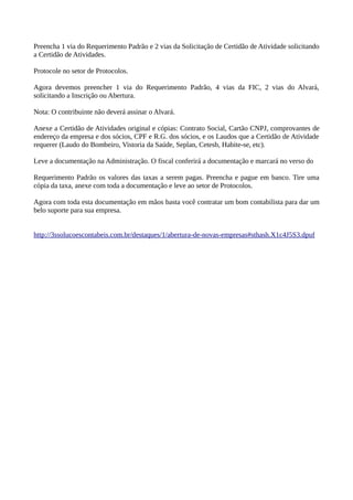 Preencha 1 via do Requerimento Padrão e 2 vias da Solicitação de Certidão de Atividade solicitando
a Certidão de Atividades.
Protocole no setor de Protocolos.
Agora devemos preencher 1 via do Requerimento Padrão, 4 vias da FIC, 2 vias do Alvará,
solicitando a Inscrição ou Abertura.
Nota: O contribuinte não deverá assinar o Alvará.
Anexe a Certidão de Atividades original e cópias: Contrato Social, Cartão CNPJ, comprovantes de
endereço da empresa e dos sócios, CPF e R.G. dos sócios, e os Laudos que a Certidão de Atividade
requerer (Laudo do Bombeiro, Vistoria da Saúde, Seplan, Cetesb, Habite-se, etc).
Leve a documentação na Administração. O fiscal conferirá a documentação e marcará no verso do
Requerimento Padrão os valores das taxas a serem pagas. Preencha e pague em banco. Tire uma
cópia da taxa, anexe com toda a documentação e leve ao setor de Protocolos.
Agora com toda esta documentação em mãos basta você contratar um bom contabilista para dar um
belo suporte para sua empresa.
http://3ssolucoescontabeis.com.br/destaques/1/abertura-de-novas-empresas#sthash.X1c4J5S3.dpuf
 