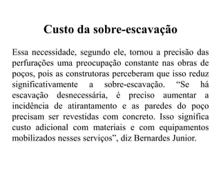 Custo da sobre-escavação
Essa necessidade, segundo ele, tornou a precisão das
perfurações uma preocupação constante nas obras de
poços, pois as construtoras perceberam que isso reduz
significativamente a sobre-escavação. “Se há
escavação desnecessária, é preciso aumentar a
incidência de atirantamento e as paredes do poço
precisam ser revestidas com concreto. Isso significa
custo adicional com materiais e com equipamentos
mobilizados nesses serviços”, diz Bernardes Junior.
 