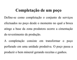 Completação de um poço
Define-se como completação o conjunto de serviços
efectuados no poço desde o momento no qual a broca
atinge a base da zona produtora ocorre a cimentação
do revestimento de produção.
A completação consiste em transformar o poço
perfurado em uma unidade produtiva. O poço passa a
produzir o bem mineral gerando receitas e ganhos.
 