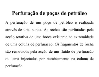 Perfuração de poços de petróleo
A perfuração de um poço de petróleo é realizada
através de uma sonda. As rochas são perfuradas pela
acção rotativa de uma broca existente na extremidade
de uma coluna de perfuração. Os fragmentos de rocha
são removidos pela acção de um fluído de perfuração
ou lama injectados por bombeamento na coluna de
perfuração.
 