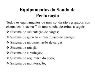 Equipamentos da Sonda de
Perfuração
Todos os equipamentos de uma sonda são agrupados nos
chamados “sistemas” de uma sonda, descritos a seguir:
 Sistema de sustentação de cargas;
 Sistema de geração e transmissão de energia;
 Sistema de movimentação de cargas:
 Sistema de rotação;
 Sistema de circulação;
 Sistema de segurança do poço;
 Sistema de monitoração;
 
