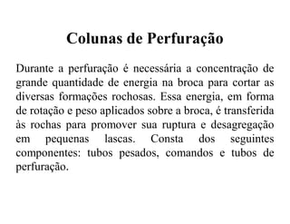 Colunas de Perfuração
Durante a perfuração é necessária a concentração de
grande quantidade de energia na broca para cortar as
diversas formações rochosas. Essa energia, em forma
de rotação e peso aplicados sobre a broca, é transferida
às rochas para promover sua ruptura e desagregação
em pequenas lascas. Consta dos seguintes
componentes: tubos pesados, comandos e tubos de
perfuração.
 