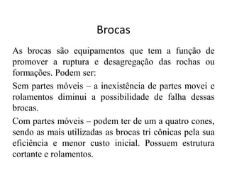 Brocas
As brocas são equipamentos que tem a função de
promover a ruptura e desagregação das rochas ou
formações. Podem ser:
Sem partes móveis – a inexistência de partes movei e
rolamentos diminui a possibilidade de falha dessas
brocas.
Com partes móveis – podem ter de um a quatro cones,
sendo as mais utilizadas as brocas tri cônicas pela sua
eficiência e menor custo inicial. Possuem estrutura
cortante e rolamentos.
 
