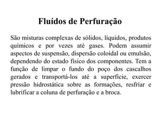 Fluídos de Perfuração
São misturas complexas de sólidos, líquidos, produtos
químicos e por vezes até gases. Podem assumir
aspectos de suspensão, dispersão coloidal ou emulsão,
dependendo do estado físico dos componentes. Tem a
função de limpar o fundo do poço dos cascalhos
gerados e transportá-los até a superfície, exercer
pressão hidrostática sobre as formações, resfriar e
lubrificar a coluna de perfuração e a broca.
 