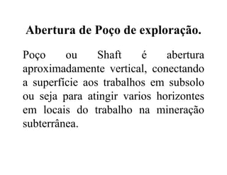 Abertura de Poço de exploração.
Poço ou Shaft é abertura
aproximadamente vertical, conectando
a superfície aos trabalhos em subsolo
ou seja para atingir varios horizontes
em locais do trabalho na mineração
subterrânea.
 