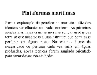 Plataformas marítimas
Para a exploração de petróleo no mar são utilizadas
técnicas semelhantes utilizadas em terra. As primeiras
sondas marítimas eram as mesmas sondas usadas em
terra só que adaptadas a uma estrutura que permitisse
perfurar em águas rasas. No entanto diante da
necessidade de perfurar cada vez mais em águas
profundas, novas técnicas foram surgindo orientado
para sanar dessas necessidades.
 