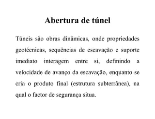 Abertura de túnel
Túneis são obras dinâmicas, onde propriedades
geotécnicas, sequências de escavação e suporte
imediato interagem entre si, definindo a
velocidade de avanço da escavação, enquanto se
cria o produto final (estrutura subterrânea), na
qual o factor de segurança situa.
 