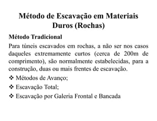 Método de Escavação em Materiais
Duros (Rochas)
Método Tradicional
Para túneis escavados em rochas, a não ser nos casos
daqueles extremamente curtos (cerca de 200m de
comprimento), são normalmente estabelecidas, para a
construção, duas ou mais frentes de escavação.
 Métodos de Avanço;
 Escavação Total;
 Escavação por Galeria Frontal e Bancada
 