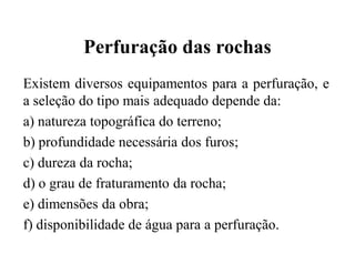 Perfuração das rochas
Existem diversos equipamentos para a perfuração, e
a seleção do tipo mais adequado depende da:
a) natureza topográfica do terreno;
b) profundidade necessária dos furos;
c) dureza da rocha;
d) o grau de fraturamento da rocha;
e) dimensões da obra;
f) disponibilidade de água para a perfuração.
 