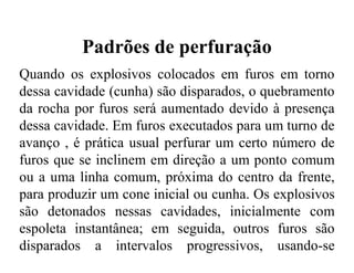 Padrões de perfuração
Quando os explosivos colocados em furos em torno
dessa cavidade (cunha) são disparados, o quebramento
da rocha por furos será aumentado devido à presença
dessa cavidade. Em furos executados para um turno de
avanço , é prática usual perfurar um certo número de
furos que se inclinem em direção a um ponto comum
ou a uma linha comum, próxima do centro da frente,
para produzir um cone inicial ou cunha. Os explosivos
são detonados nessas cavidades, inicialmente com
espoleta instantânea; em seguida, outros furos são
disparados a intervalos progressivos, usando-se
espoletas de tempo.
 