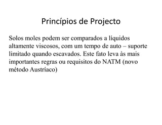 Princípios de Projecto
Solos moles podem ser comparados a líquidos
altamente viscosos, com um tempo de auto – suporte
limitado quando escavados. Este fato leva às mais
importantes regras ou requisitos do NATM (novo
método Austríaco)
 