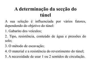 A determinação da secção do
túnel
A sua seleção é influenciada por vários fatores,
dependendo do objetivo do túnel:
1. Gabarito dos veículos;
2. Tipo, resistência, conteúdo de água e pressões do
solo;
3. O método de escavação;
4. O material e a resistência do revestimento do túnel;
5. A necessidade de usar 1 ou 2 sentidos de circulação.
 