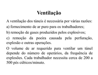 Ventilação
A ventilação dos túneis é necessária por várias razões:
a) fornecimento de ar puro para os trabalhadores;
b) remoção de gases produzidos pelos explosivos;
c) remoção da poeira causada pela perfuração,
explosão e outras operações.
O volume de ar requerido para ventilar um túnel
depende do número de operários, da frequência de
explosões. Cada trabalhador necessita cerca de 200 a
500 pés cúbicos/minuto.
 