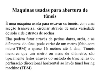 Maquinas usadas para abertura de
túneis
É uma máquina usada para escavar os túneis, com uma
secção transversal circular através de uma variedade
de solo e de estratos de rochas.
Elas podem furar através de pedras duras, areia, e os
diâmetros do túnel pode variar de um metro (feito com
micro-TBM) a quase 16 metros até à data. Túneis
menores que um metro ou mais de diâmetro, são
tipicamente feitos através do método de trincheiras ou
perfuração direccional horizontal ao invés túnel boring
machine (TBM).
 