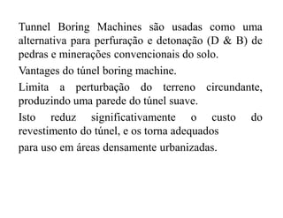 Tunnel Boring Machines são usadas como uma
alternativa para perfuração e detonação (D & B) de
pedras e minerações convencionais do solo.
Vantages do túnel boring machine.
Limita a perturbação do terreno circundante,
produzindo uma parede do túnel suave.
Isto reduz significativamente o custo do
revestimento do túnel, e os torna adequados
para uso em áreas densamente urbanizadas.
 