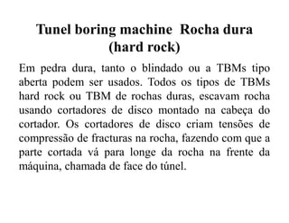 Tunel boring machine Rocha dura
(hard rock)
Em pedra dura, tanto o blindado ou a TBMs tipo
aberta podem ser usados. Todos os tipos de TBMs
hard rock ou TBM de rochas duras, escavam rocha
usando cortadores de disco montado na cabeça do
cortador. Os cortadores de disco criam tensões de
compressão de fracturas na rocha, fazendo com que a
parte cortada vá para longe da rocha na frente da
máquina, chamada de face do túnel.
 