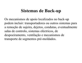 Sistemas de Back-up
Os mecanismos de apoio localizados no back-up
podem incluir: transportadores ou outros sistemas para
a remoção de sujeira, dejetos, condutas, eventualmente
salas de controlo, sistemas eléctricos, de
despoeiramento, ventilação e mecanismos de
transporte de segmentos pré-moldados.
 