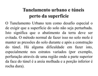 Tunelamento urbano e túneis
perto da superfície
O Tunelamento Urbano tem como desafio especial o
de exigir que a superfície do solo não seja perturbada.
Isto significa que o abatimento da terra deve ser
evitada. O método normal de fazer isso no solo mole é
manter as pressões do solo durante e após a construção
do túnel. Há alguma dificuldade em fazer isto,
especialmente nos estratos variados (por exemplo,
perfuração através de uma região onde a parte superior
da face do túnel é a areia molhada e a porção inferior é
rocha dura).
 