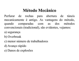 Método Mecânico
Perfurar de rochas para abertura de túneis
mecanicamente é antigo. As vantagens do método,
quando comparadas com as dos métodos
convencionais (tradicional), são evidentes, vejamos:
a) segurança
b) Overbreak
c) menor número de trabalhadores
d) Avanço rápido
e) Danos de explosões
 