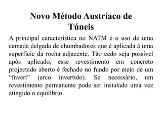 Novo Método Austríaco de
Túneis
A principal característica no NATM é o uso de uma
camada delgada de chumbadores que é aplicada à uma
superfície da rocha adjacente. Tão cedo seja possível
após aplicado, esse revestimento em concreto
projectado aberto é fechado no fundo por meio de um
“ïnvert” (arco invertido). Se necessário, um
revestimento permanente pode ser instalado uma vez
atingido o equilíbrio.
 
