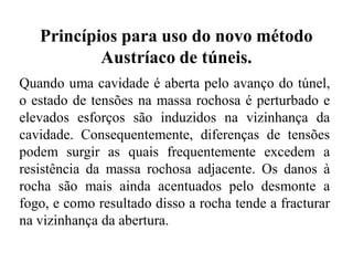 Princípios para uso do novo método
Austríaco de túneis.
Quando uma cavidade é aberta pelo avanço do túnel,
o estado de tensões na massa rochosa é perturbado e
elevados esforços são induzidos na vizinhança da
cavidade. Consequentemente, diferenças de tensões
podem surgir as quais frequentemente excedem a
resistência da massa rochosa adjacente. Os danos à
rocha são mais ainda acentuados pelo desmonte a
fogo, e como resultado disso a rocha tende a fracturar
na vizinhança da abertura.
 
