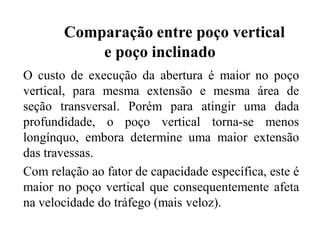 Comparação entre poço vertical
e poço inclinado
O custo de execução da abertura é maior no poço
vertical, para mesma extensão e mesma área de
seção transversal. Porém para atingir uma dada
profundidade, o poço vertical torna-se menos
longínquo, embora determine uma maior extensão
das travessas.
Com relação ao fator de capacidade específica, este é
maior no poço vertical que consequentemente afeta
na velocidade do tráfego (mais veloz).
 