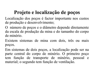Projeto e localização de poços
Localização dos poços é factor importante nos custos
de produção e desenvolvimento;
O número de poços e o diâmetro depende diretamente
da escala de produção da mina e do tamanho do corpo
de minério.
Existem sistemas de mina com dois, três ou mais
poços.
Em sistemas de dois poços, a localização pode ser na
parte central do corpo de minério. O primeiro poço
tem função de transporte de minério, pessoal e
material; o segundo tem função de ventilação.
 